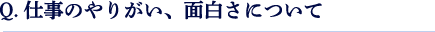 Q.仕事のやりがい、面白さについて