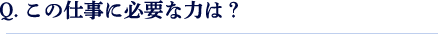 Q.この仕事に必要な力は？